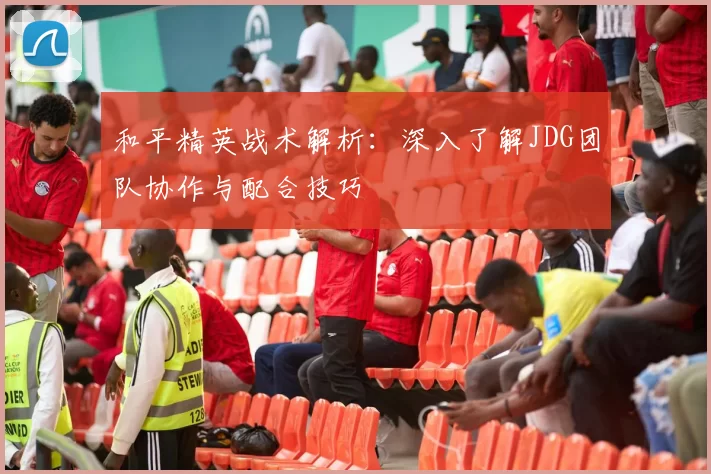 和平精英战术解析：深入了解JDG团队协作与配合技巧