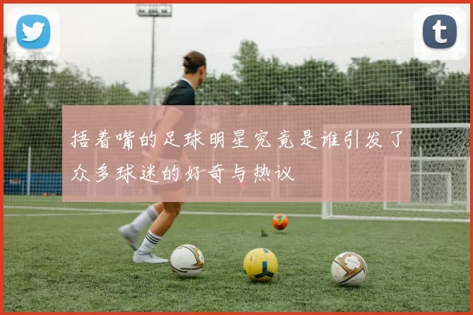 捂着嘴的足球明星究竟是谁引发了众多球迷的好奇与热议