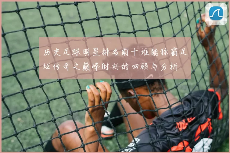历史足球明星排名前十谁能称霸足坛传奇之巅峰时刻的回顾与分析