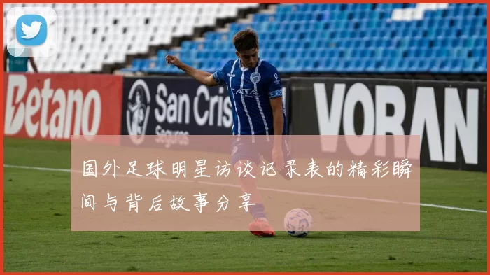 国外足球明星访谈记录表的精彩瞬间与背后故事分享