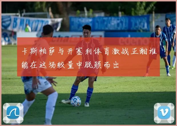 卡斯帕萨与开塞利体育激战正酣谁能在这场较量中脱颖而出