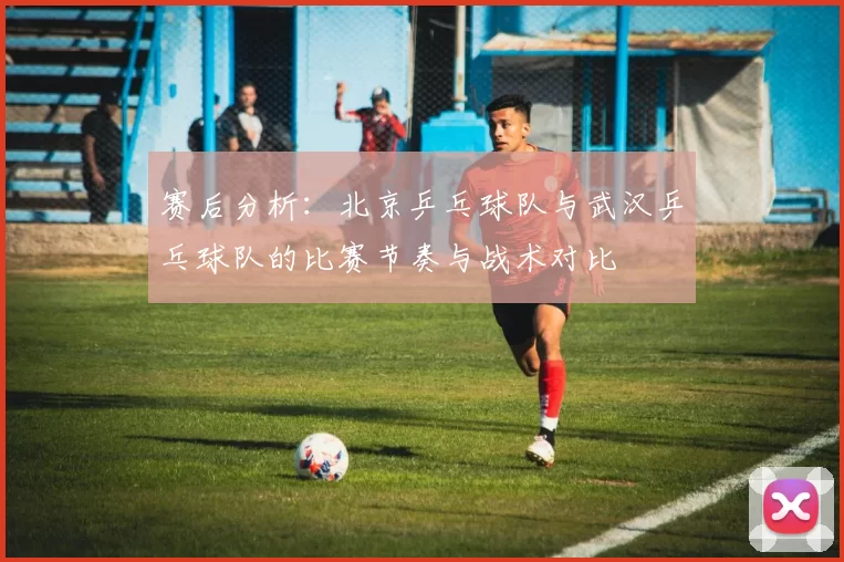 赛后分析：北京乒乓球队与武汉乒乓球队的比赛节奏与战术对比