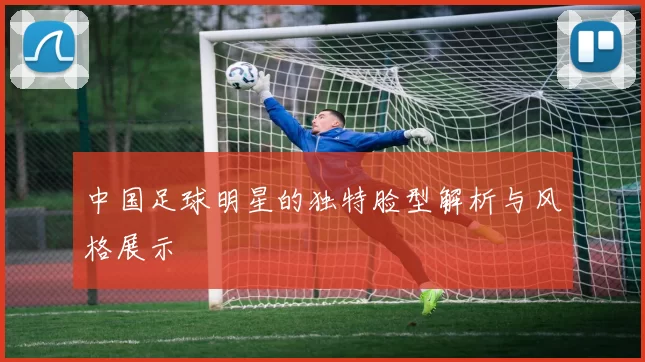 中国足球明星的独特脸型解析与风格展示
