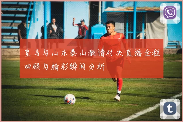皇马与山东泰山激情对决直播全程回顾与精彩瞬间分析