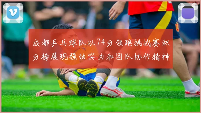 成都乒乓球队以74分领跑挑战赛积分榜展现强劲实力和团队协作精神