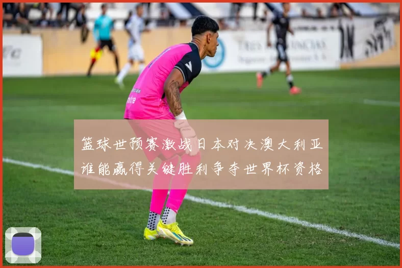篮球世预赛激战日本对决澳大利亚谁能赢得关键胜利争夺世界杯资格