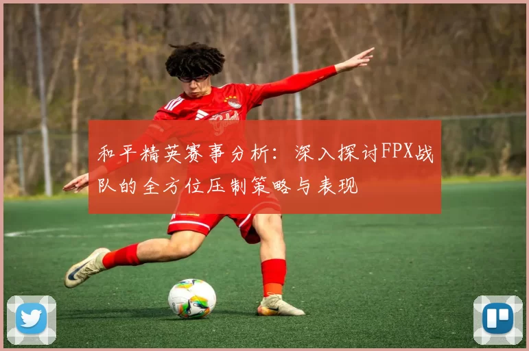 和平精英赛事分析：深入探讨FPX战队的全方位压制策略与表现