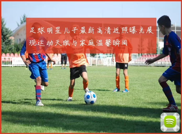 足球明星儿子最新高清近照曝光展现运动天赋与家庭温馨瞬间