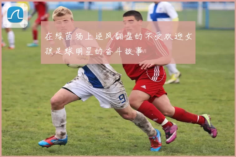 在绿茵场上逆风翻盘的不受欢迎女孩足球明星的奋斗故事