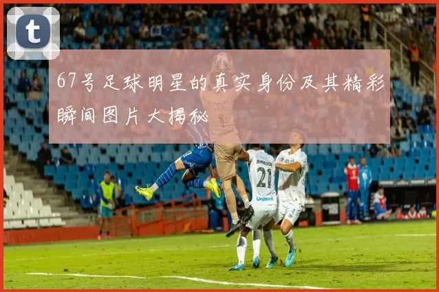 67号足球明星的真实身份及其精彩瞬间图片大揭秘