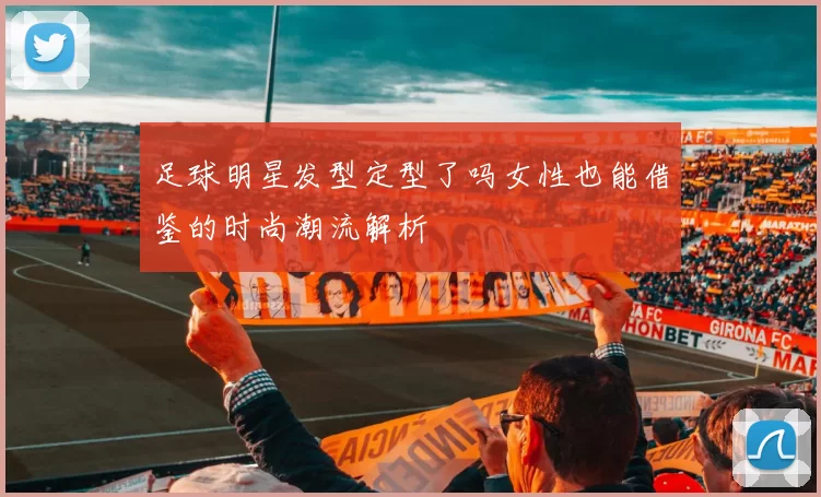 足球明星发型定型了吗女性也能借鉴的时尚潮流解析