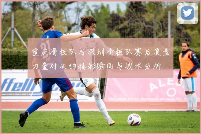 重庆滑板队与深圳滑板队赛后复盘力量对决的精彩瞬间与战术分析