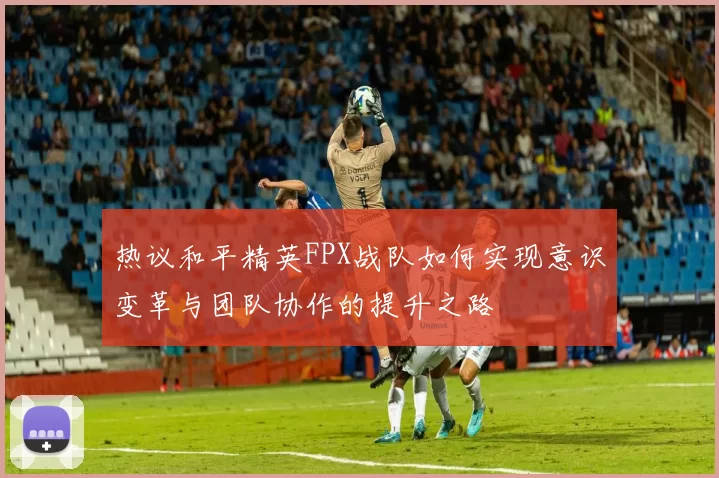 热议和平精英FPX战队如何实现意识变革与团队协作的提升之路