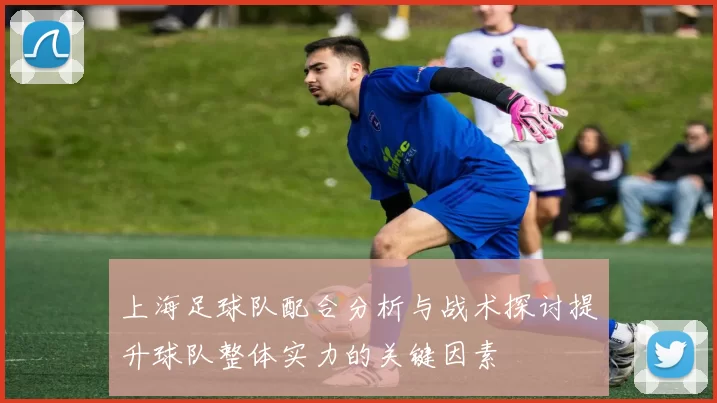 上海足球队配合分析与战术探讨提升球队整体实力的关键因素