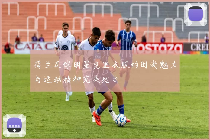 荷兰足球明星克里衣服的时尚魅力与运动精神完美结合