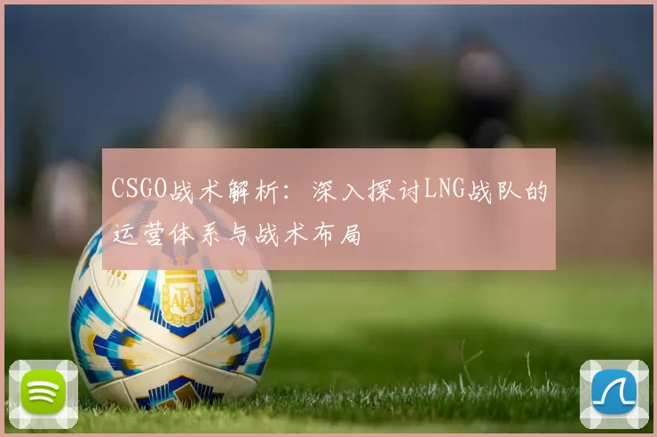 CSGO战术解析：深入探讨LNG战队的运营体系与战术布局