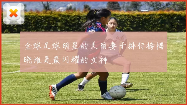 全球足球明星的美丽妻子排行榜揭晓谁是最闪耀的女神