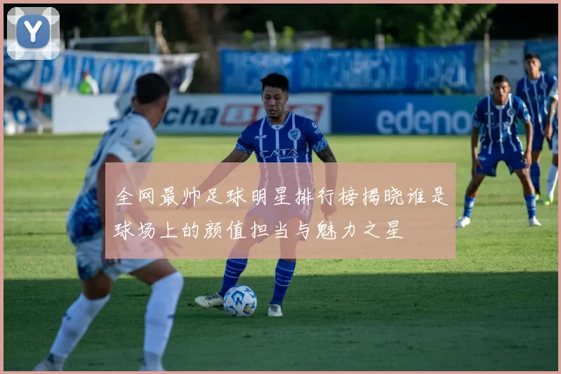 全网最帅足球明星排行榜揭晓谁是球场上的颜值担当与魅力之星
