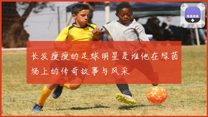 长发瘦瘦的足球明星是谁他在绿茵场上的传奇故事与风采
