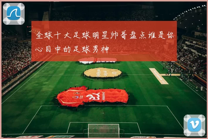 全球十大足球明星帅哥盘点谁是你心目中的足球男神