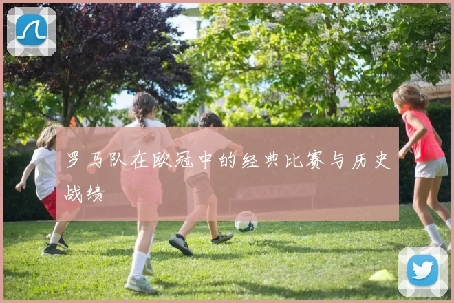 罗马队在欧冠中的经典比赛与历史战绩