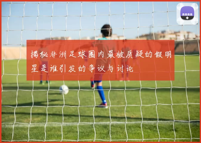 揭秘非洲足球圈内最被质疑的假明星是谁引发的争议与讨论