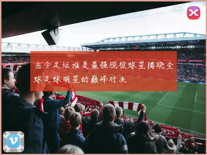 当今足坛谁是最强现役球星揭晓全球足球明星的巅峰对决