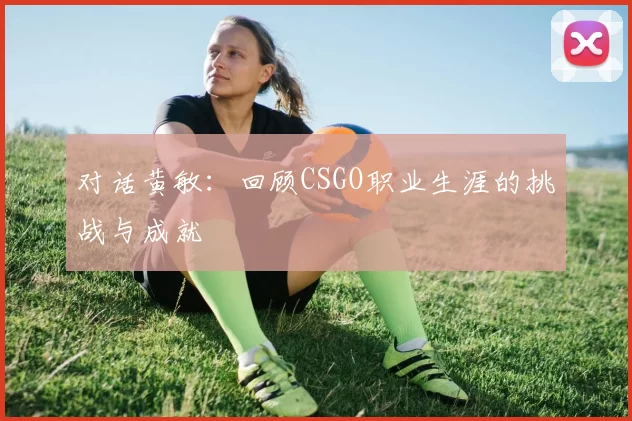 对话黄敏：回顾CSGO职业生涯的挑战与成就