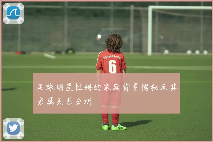 足球明星拉姆的家庭背景揭秘及其亲属关系分析