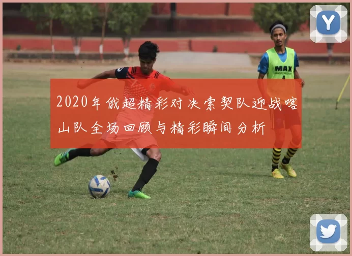 2020年俄超精彩对决索契队迎战喀山队全场回顾与精彩瞬间分析