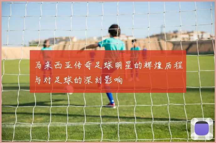 马来西亚传奇足球明星的辉煌历程与对足球的深刻影响