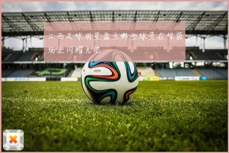 江西足球明星盘点哪些球员在绿茵场上闪耀光芒