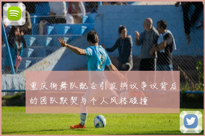 重庆街舞队配合引发热议争议背后的团队默契与个人风格碰撞
