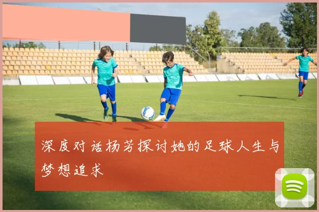 深度对话杨芳探讨她的足球人生与梦想追求