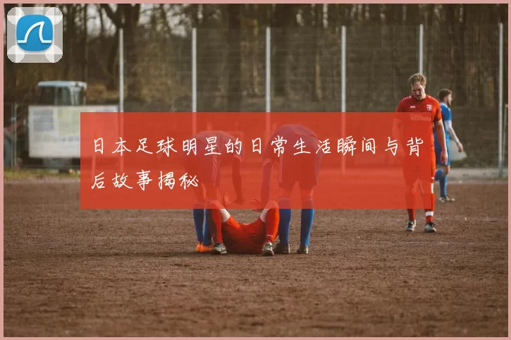 日本足球明星的日常生活瞬间与背后故事揭秘