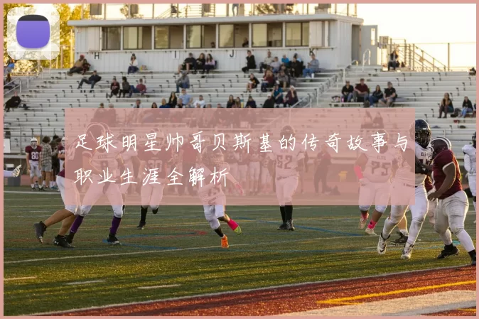 足球明星帅哥贝斯基的传奇故事与职业生涯全解析