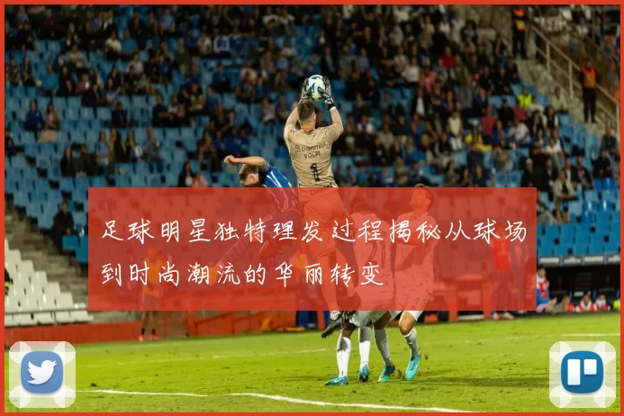 足球明星独特理发过程揭秘从球场到时尚潮流的华丽转变