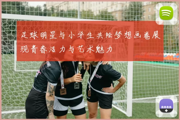 足球明星与小学生共绘梦想画卷展现青春活力与艺术魅力