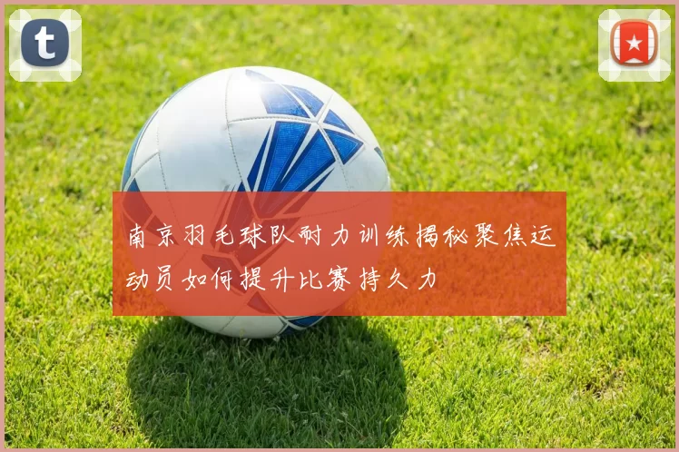 南京羽毛球队耐力训练揭秘聚焦运动员如何提升比赛持久力