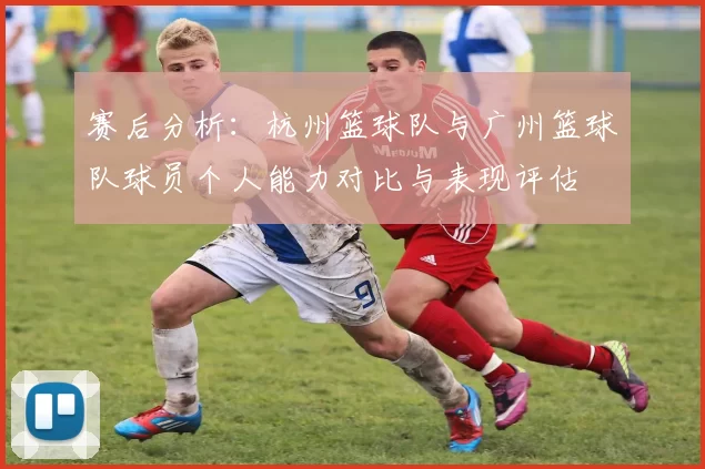 赛后分析：杭州篮球队与广州篮球队球员个人能力对比与表现评估