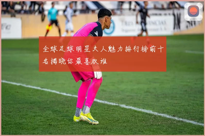 全球足球明星夫人魅力排行榜前十名揭晓你最喜欢谁