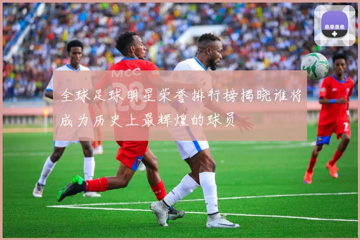 全球足球明星荣誉排行榜揭晓谁将成为历史上最辉煌的球员