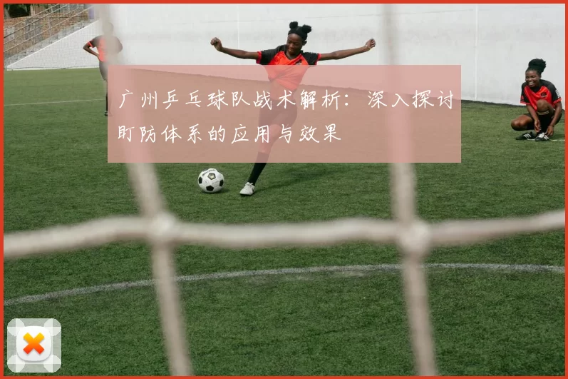 广州乒乓球队战术解析：深入探讨盯防体系的应用与效果
