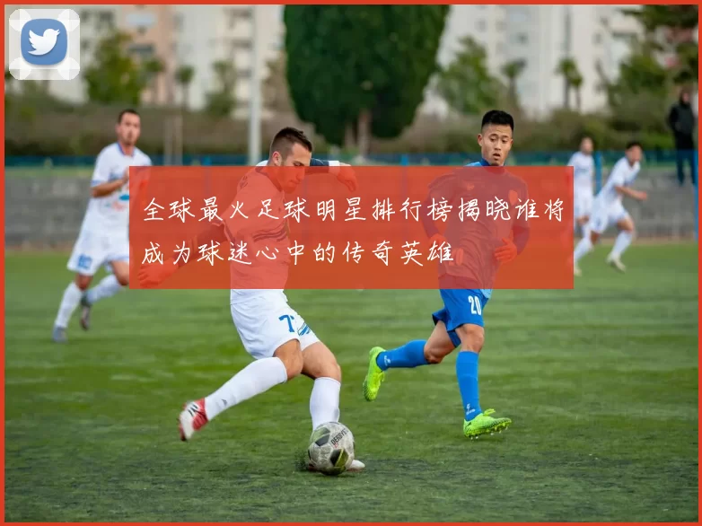 全球最火足球明星排行榜揭晓谁将成为球迷心中的传奇英雄