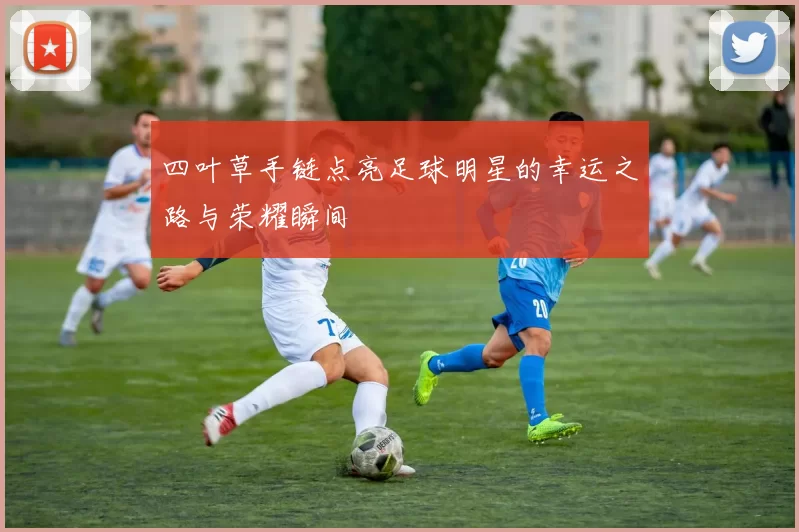四叶草手链点亮足球明星的幸运之路与荣耀瞬间
