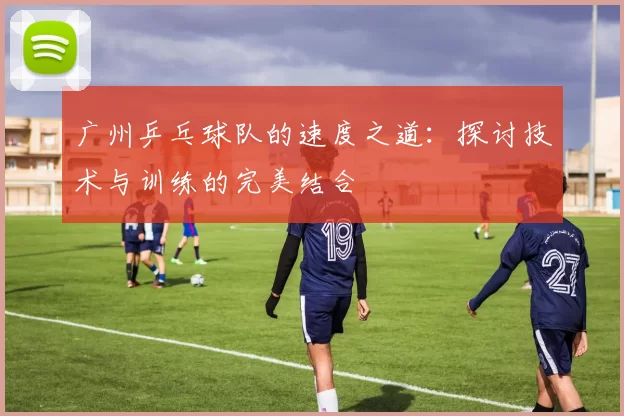 广州乒乓球队的速度之道：探讨技术与训练的完美结合
