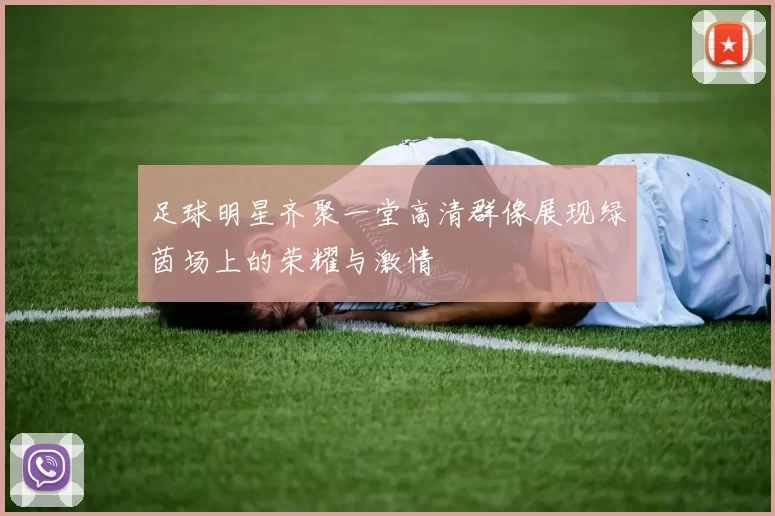足球明星齐聚一堂高清群像展现绿茵场上的荣耀与激情