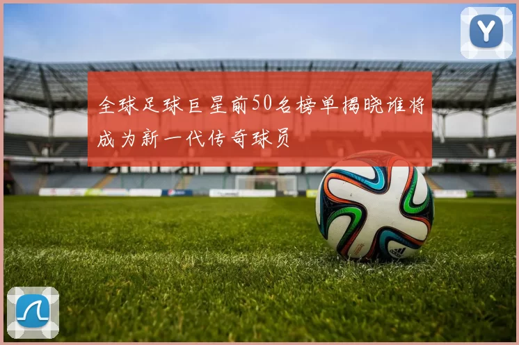 全球足球巨星前50名榜单揭晓谁将成为新一代传奇球员