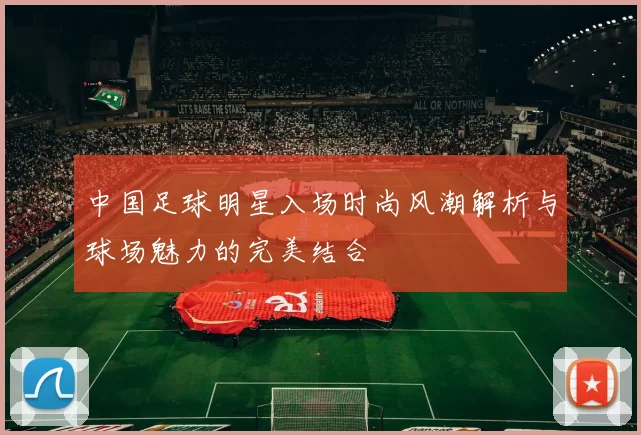 中国足球明星入场时尚风潮解析与球场魅力的完美结合