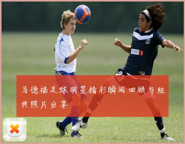 马德福足球明星精彩瞬间回顾与经典照片分享